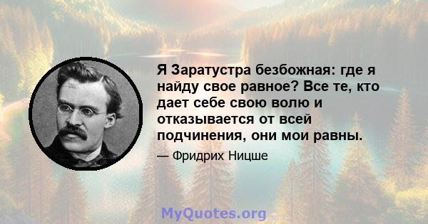 Я Заратустра безбожная: где я найду свое равное? Все те, кто дает себе свою волю и отказывается от всей подчинения, они мои равны.