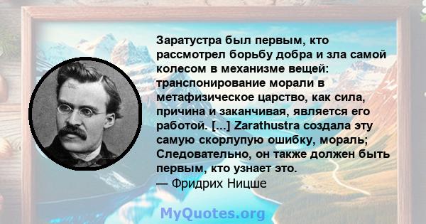 Заратустра был первым, кто рассмотрел борьбу добра и зла самой колесом в механизме вещей: транспонирование морали в метафизическое царство, как сила, причина и заканчивая, является его работой. [...] Zarathustra создала 