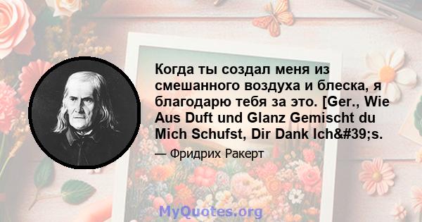 Когда ты создал меня из смешанного воздуха и блеска, я благодарю тебя за это. [Ger., Wie Aus Duft und Glanz Gemischt du Mich Schufst, Dir Dank Ich's.