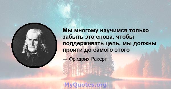 Мы многому научимся только забыть это снова, чтобы поддерживать цель, мы должны пройти до самого этого