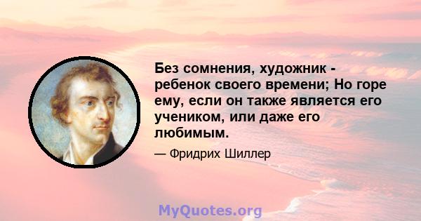 Без сомнения, художник - ребенок своего времени; Но горе ему, если он также является его учеником, или даже его любимым.