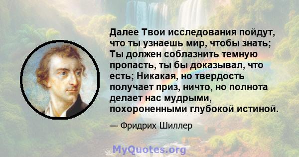 Далее Твои исследования пойдут, что ты узнаешь мир, чтобы знать; Ты должен соблазнить темную пропасть, ты бы доказывал, что есть; Никакая, но твердость получает приз, ничто, но полнота делает нас мудрыми, похороненными