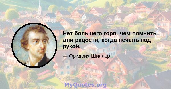 Нет большего горя, чем помнить дни радости, когда печаль под рукой.