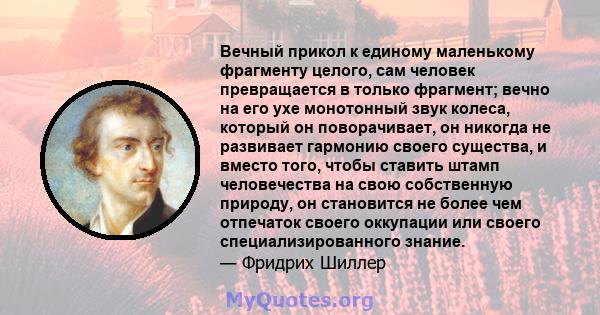 Вечный прикол к единому маленькому фрагменту целого, сам человек превращается в только фрагмент; вечно на его ухе монотонный звук колеса, который он поворачивает, он никогда не развивает гармонию своего существа, и