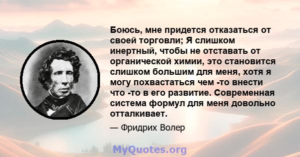 Боюсь, мне придется отказаться от своей торговли; Я слишком инертный, чтобы не отставать от органической химии, это становится слишком большим для меня, хотя я могу похвастаться чем -то внести что -то в его развитие.