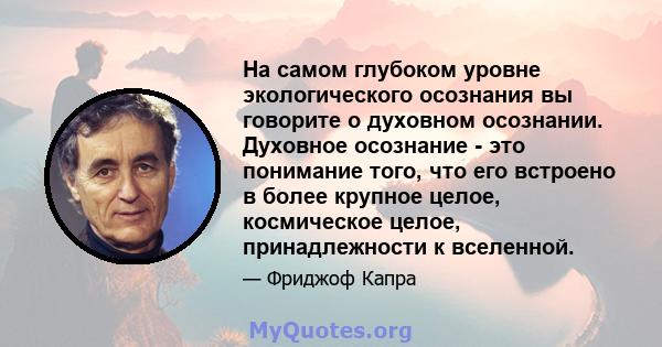 На самом глубоком уровне экологического осознания вы говорите о духовном осознании. Духовное осознание - это понимание того, что его встроено в более крупное целое, космическое целое, принадлежности к вселенной.