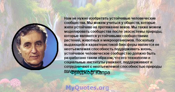 Нам не нужно изобретать устойчивые человеческие сообщества. Мы можем учиться у обществ, которые жили устойчиво на протяжении веков. Мы также можем моделировать сообщества после экосистемы природы, которые являются