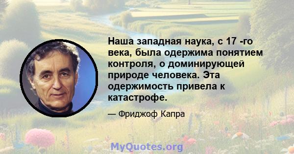 Наша западная наука, с 17 -го века, была одержима понятием контроля, о доминирующей природе человека. Эта одержимость привела к катастрофе.