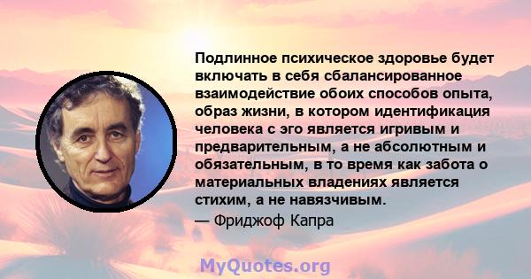 Подлинное психическое здоровье будет включать в себя сбалансированное взаимодействие обоих способов опыта, образ жизни, в котором идентификация человека с эго является игривым и предварительным, а не абсолютным и