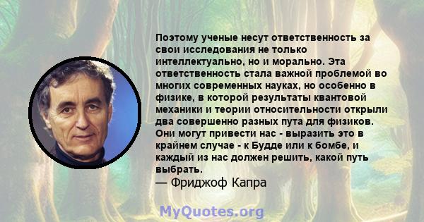 Поэтому ученые несут ответственность за свои исследования не только интеллектуально, но и морально. Эта ответственность стала важной проблемой во многих современных науках, но особенно в физике, в которой результаты