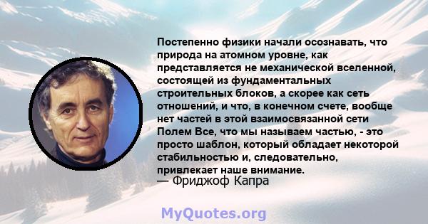 Постепенно физики начали осознавать, что природа на атомном уровне, как представляется не механической вселенной, состоящей из фундаментальных строительных блоков, а скорее как сеть отношений, и что, в конечном счете,