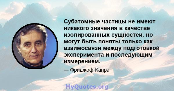 Субатомные частицы не имеют никакого значения в качестве изолированных сущностей, но могут быть поняты только как взаимосвязи между подготовкой эксперимента и последующим измерением.