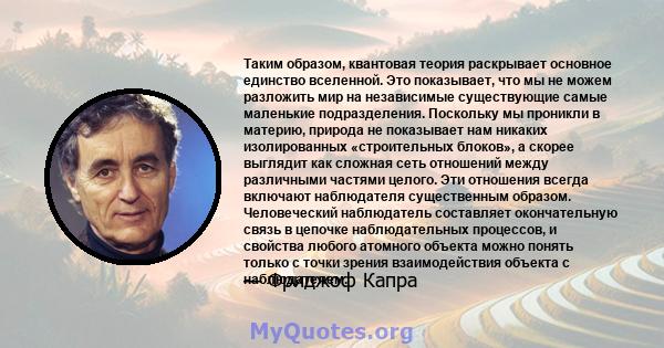 Таким образом, квантовая теория раскрывает основное единство вселенной. Это показывает, что мы не можем разложить мир на независимые существующие самые маленькие подразделения. Поскольку мы проникли в материю, природа