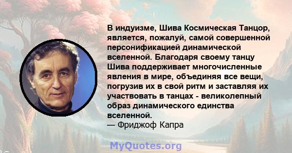 В индуизме, Шива Космическая Танцор, является, пожалуй, самой совершенной персонификацией динамической вселенной. Благодаря своему танцу Шива поддерживает многочисленные явления в мире, объединяя все вещи, погрузив их в 