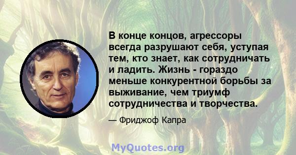 В конце концов, агрессоры всегда разрушают себя, уступая тем, кто знает, как сотрудничать и ладить. Жизнь - гораздо меньше конкурентной борьбы за выживание, чем триумф сотрудничества и творчества.