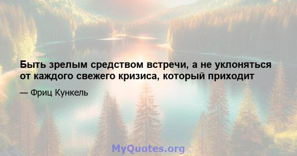 Быть зрелым средством встречи, а не уклоняться от каждого свежего кризиса, который приходит