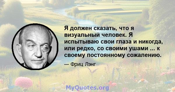 Я должен сказать, что я визуальный человек. Я испытываю свои глаза и никогда, или редко, со своими ушами ... к своему постоянному сожалению.