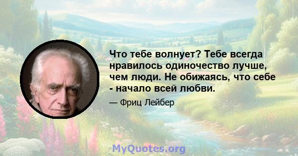 Что тебе волнует? Тебе всегда нравилось одиночество лучше, чем люди. Не обижаясь, что себе - начало всей любви.