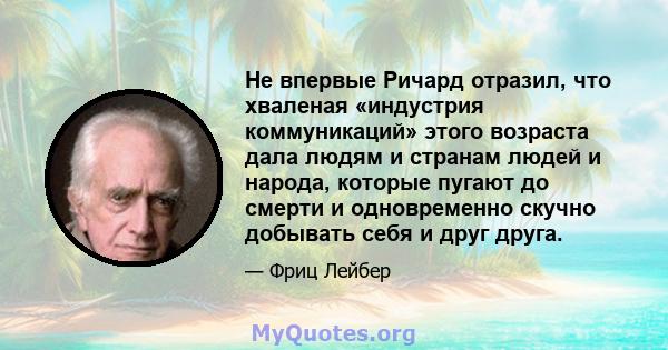 Не впервые Ричард отразил, что хваленая «индустрия коммуникаций» этого возраста дала людям и странам людей и народа, которые пугают до смерти и одновременно скучно добывать себя и друг друга.