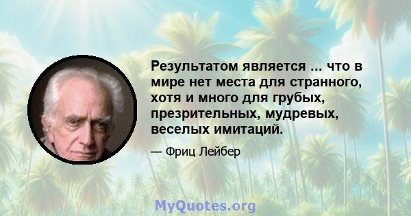 Результатом является ... что в мире нет места для странного, хотя и много для грубых, презрительных, мудревых, веселых имитаций.