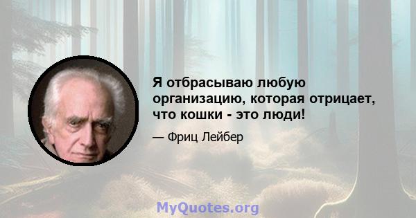 Я отбрасываю любую организацию, которая отрицает, что кошки - это люди!