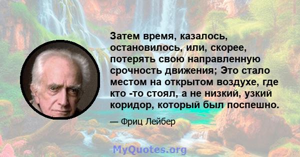 Затем время, казалось, остановилось, или, скорее, потерять свою направленную срочность движения; Это стало местом на открытом воздухе, где кто -то стоял, а не низкий, узкий коридор, который был поспешно.