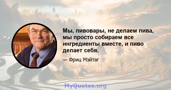 Мы, пивовары, не делаем пива, мы просто собираем все ингредиенты вместе, и пиво делает себя.