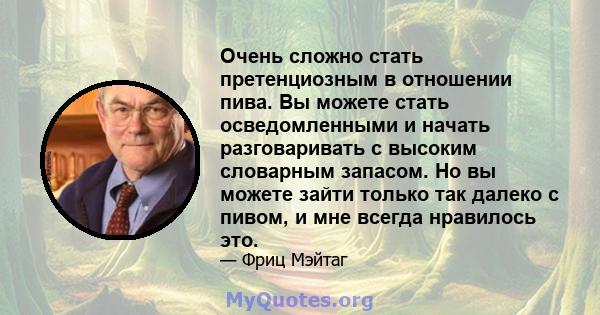 Очень сложно стать претенциозным в отношении пива. Вы можете стать осведомленными и начать разговаривать с высоким словарным запасом. Но вы можете зайти только так далеко с пивом, и мне всегда нравилось это.