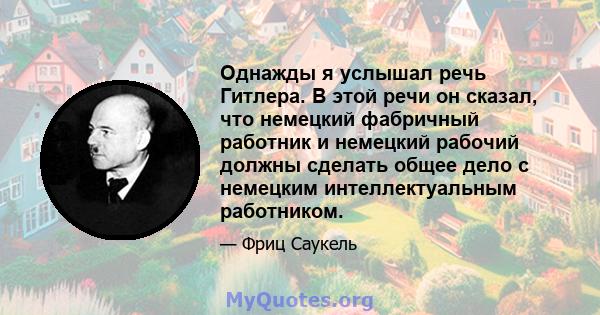 Однажды я услышал речь Гитлера. В этой речи он сказал, что немецкий фабричный работник и немецкий рабочий должны сделать общее дело с немецким интеллектуальным работником.