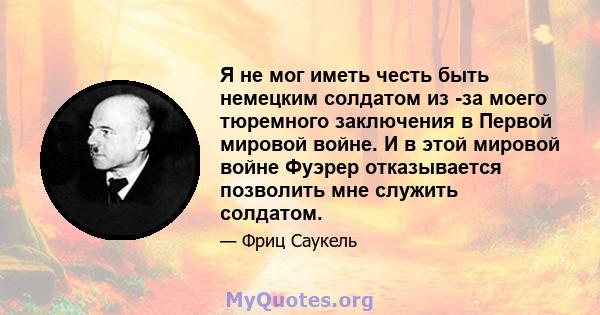 Я не мог иметь честь быть немецким солдатом из -за моего тюремного заключения в Первой мировой войне. И в этой мировой войне Фуэрер отказывается позволить мне служить солдатом.