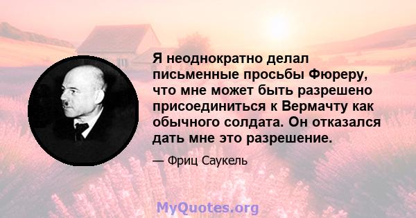 Я неоднократно делал письменные просьбы Фюреру, что мне может быть разрешено присоединиться к Вермачту как обычного солдата. Он отказался дать мне это разрешение.