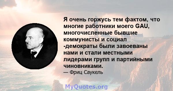 Я очень горжусь тем фактом, что многие работники моего GAU, многочисленные бывшие коммунисты и социал -демократы были завоеваны нами и стали местными лидерами групп и партийными чиновниками.