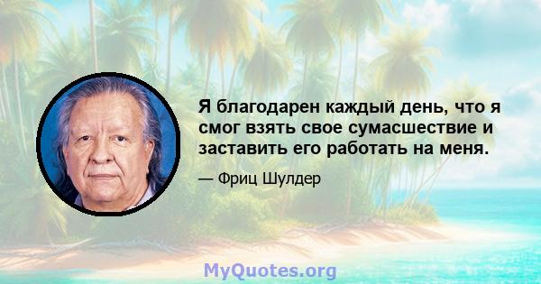 Я благодарен каждый день, что я смог взять свое сумасшествие и заставить его работать на меня.