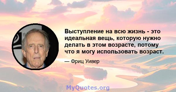 Выступление на всю жизнь - это идеальная вещь, которую нужно делать в этом возрасте, потому что я могу использовать возраст.