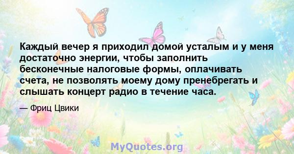 Каждый вечер я приходил домой усталым и у меня достаточно энергии, чтобы заполнить бесконечные налоговые формы, оплачивать счета, не позволять моему дому пренебрегать и слышать концерт радио в течение часа.