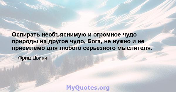 Оспирать необъяснимую и огромное чудо природы на другое чудо, Бога, не нужно и не приемлемо для любого серьезного мыслителя.