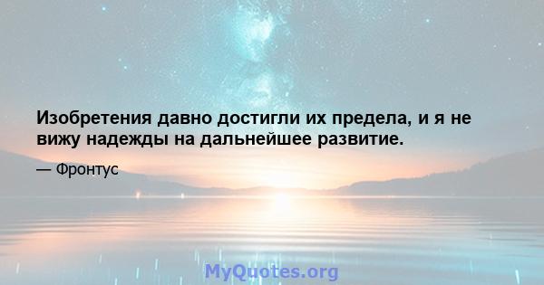 Изобретения давно достигли их предела, и я не вижу надежды на дальнейшее развитие.