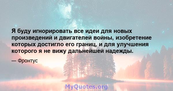 Я буду игнорировать все идеи для новых произведений и двигателей войны, изобретение которых достигло его границ, и для улучшения которого я не вижу дальнейшей надежды.