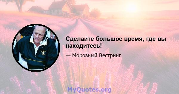 Сделайте большое время, где вы находитесь!