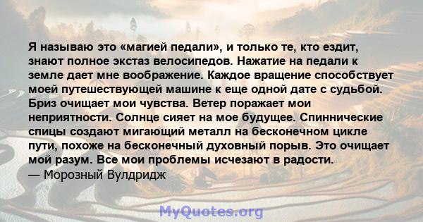 Я называю это «магией педали», и только те, кто ездит, знают полное экстаз велосипедов. Нажатие на педали к земле дает мне воображение. Каждое вращение способствует моей путешествующей машине к еще одной дате с судьбой. 