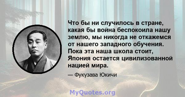 Что бы ни случилось в стране, какая бы война беспокоила нашу землю, мы никогда не откажемся от нашего западного обучения. Пока эта наша школа стоит, Япония остается цивилизованной нацией мира.