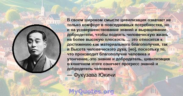 В своем широком смысле цивилизация означает не только комфорт в повседневных потребностях, но и на усовершенствование знаний и выращивание добродетели, чтобы поднять человеческую жизнь на более высокую плоскость ... это 