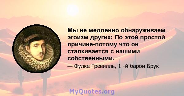 Мы не медленно обнаруживаем эгоизм других; По этой простой причине-потому что он сталкивается с нашими собственными.