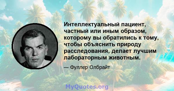 Интеллектуальный пациент, частный или иным образом, которому вы обратились к тому, чтобы объяснить природу расследования, делает лучшим лабораторным животным.