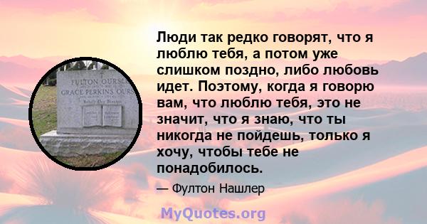 Люди так редко говорят, что я люблю тебя, а потом уже слишком поздно, либо любовь идет. Поэтому, когда я говорю вам, что люблю тебя, это не значит, что я знаю, что ты никогда не пойдешь, только я хочу, чтобы тебе не