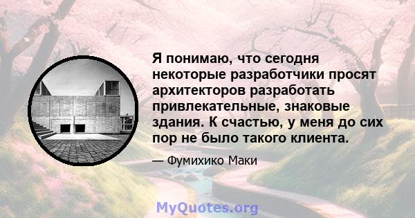 Я понимаю, что сегодня некоторые разработчики просят архитекторов разработать привлекательные, знаковые здания. К счастью, у меня до сих пор не было такого клиента.