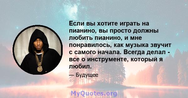 Если вы хотите играть на пианино, вы просто должны любить пианино, и мне понравилось, как музыка звучит с самого начала. Всегда делал - все о инструменте, который я любил.