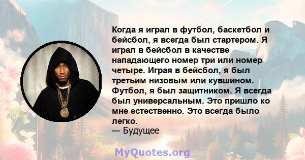 Когда я играл в футбол, баскетбол и бейсбол, я всегда был стартером. Я играл в бейсбол в качестве нападающего номер три или номер четыре. Играя в бейсбол, я был третьим низовым или кувшином. Футбол, я был защитником. Я