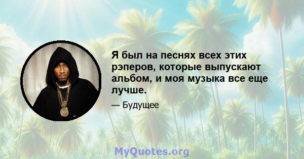 Я был на песнях всех этих рэперов, которые выпускают альбом, и моя музыка все еще лучше.