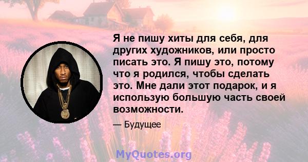 Я не пишу хиты для себя, для других художников, или просто писать это. Я пишу это, потому что я родился, чтобы сделать это. Мне дали этот подарок, и я использую большую часть своей возможности.